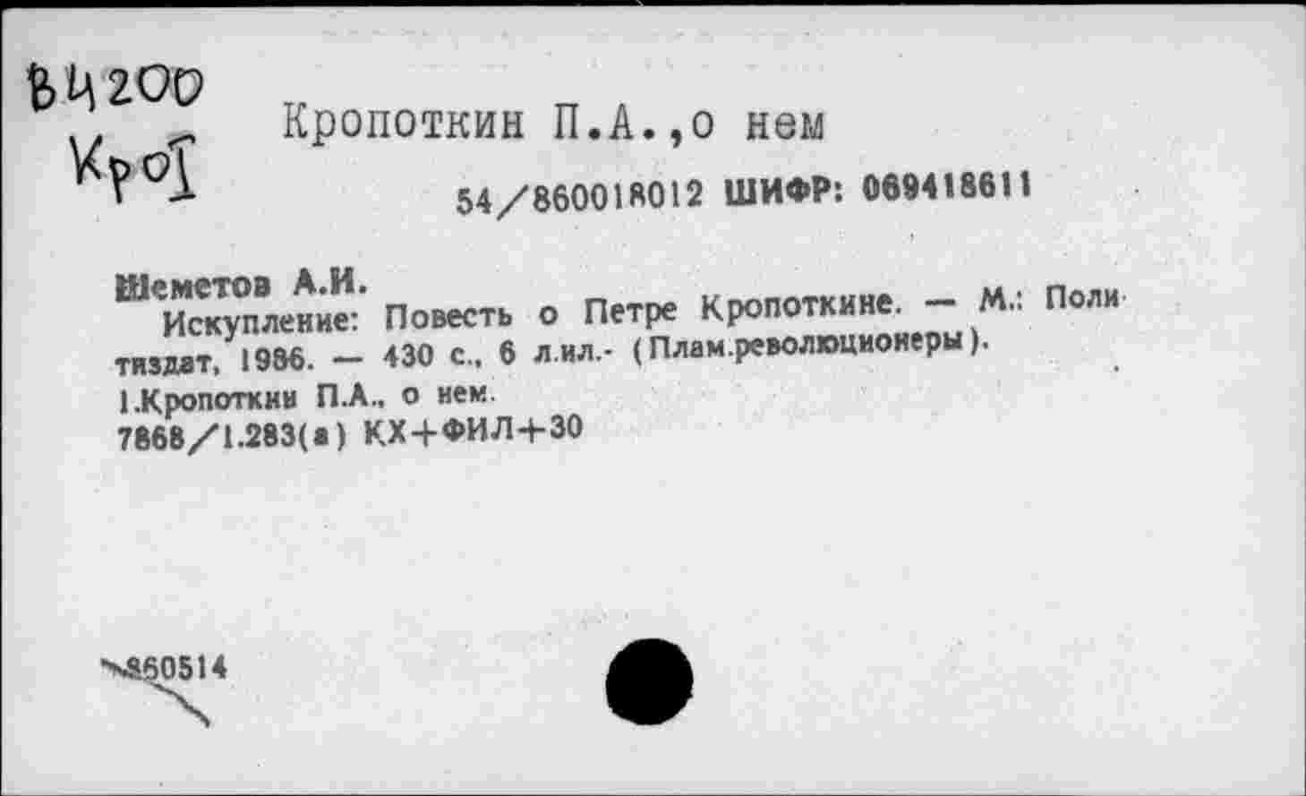 ﻿ЬЦ'гоо
Кропоткин П.А.,о нем
54/860018012 ШИФР: 0694186II
Шеметов А.И.	„ .
Искупление: Повесть о Петре Кропоткине. - М.. Поли тиздат, 1986. — 430 с., 6 л ил.- (Плам.революционеры).
1.Кропоткин П.А., о нем.
7868/1.283(1) КХ+ФИЛ+30